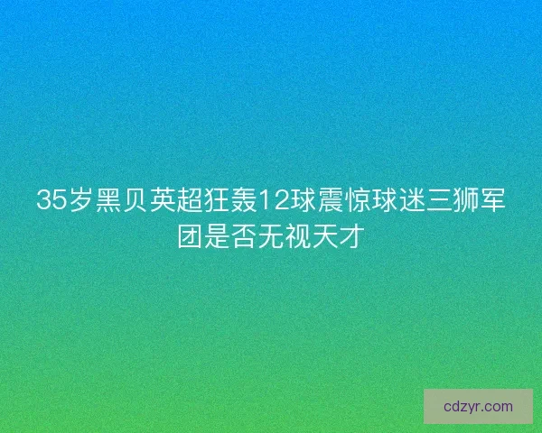 35岁黑贝英超狂轰12球震惊球迷三狮军团是否无视天才