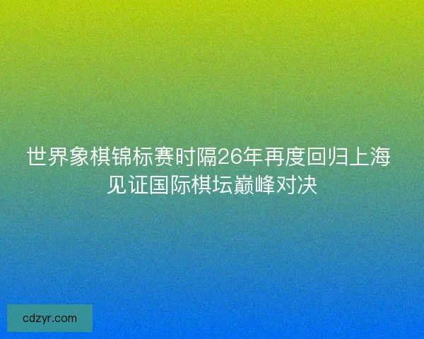 世界象棋锦标赛时隔26年再度回归上海 见证国际棋坛巅峰对决