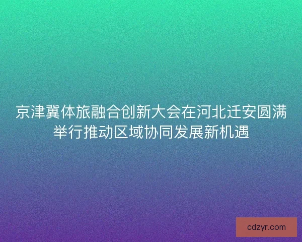 京津冀体旅融合创新大会在河北迁安圆满举行推动区域协同发展新机遇