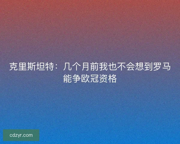 克里斯坦特：几个月前我也不会想到罗马能争欧冠资格