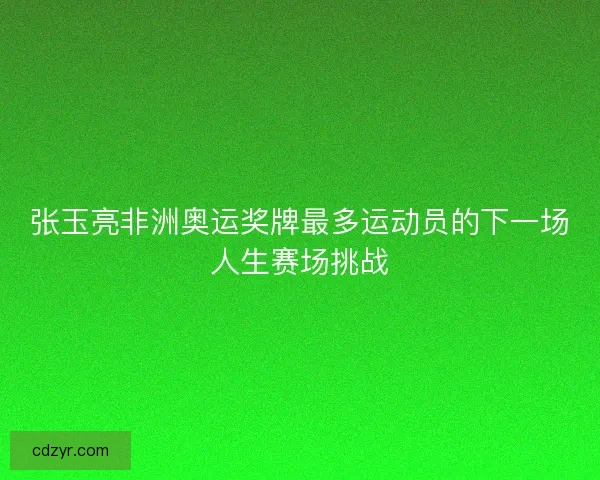 张玉亮非洲奥运奖牌最多运动员的下一场人生赛场挑战