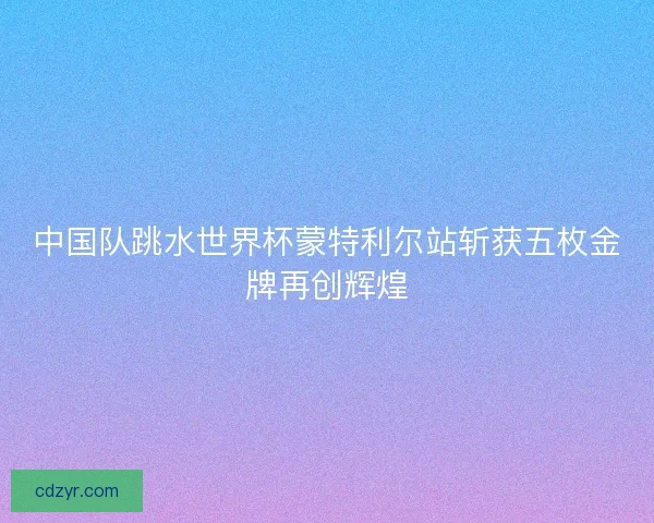 中国队跳水世界杯蒙特利尔站斩获五枚金牌再创辉煌