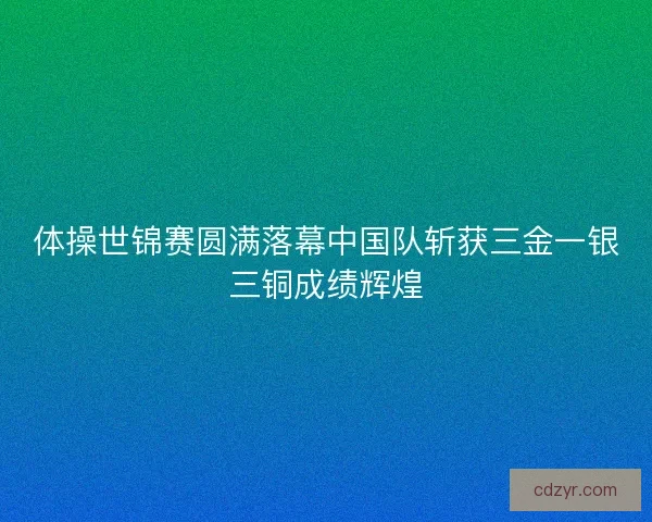 体操世锦赛圆满落幕中国队斩获三金一银三铜成绩辉煌