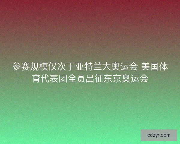 参赛规模仅次于亚特兰大奥运会 美国体育代表团全员出征东京奥运会