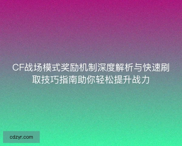 CF战场模式奖励机制深度解析与快速刷取技巧指南助你轻松提升战力