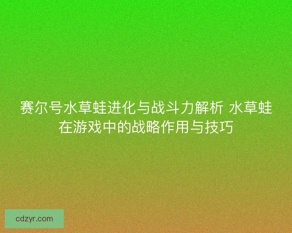 赛尔号水草蛙进化与战斗力解析 水草蛙在游戏中的战略作用与技巧 赛尔号水草蛙进化与战斗力解析 水草蛙在游戏中的战略作用与技巧