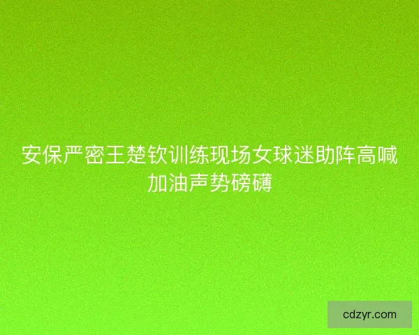 安保严密王楚钦训练现场女球迷助阵高喊加油声势磅礴