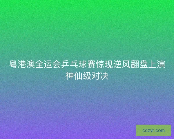 粤港澳全运会乒乓球赛惊现逆风翻盘上演神仙级对决