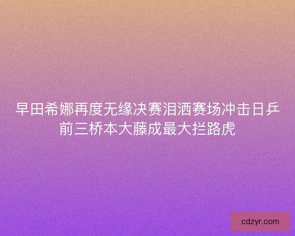 早田希娜再度无缘决赛泪洒赛场冲击日乒前三桥本大藤成最大拦路虎