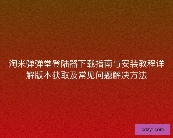 淘米弹弹堂登陆器下载指南与安装教程详解版本获取及常见问题解决方法