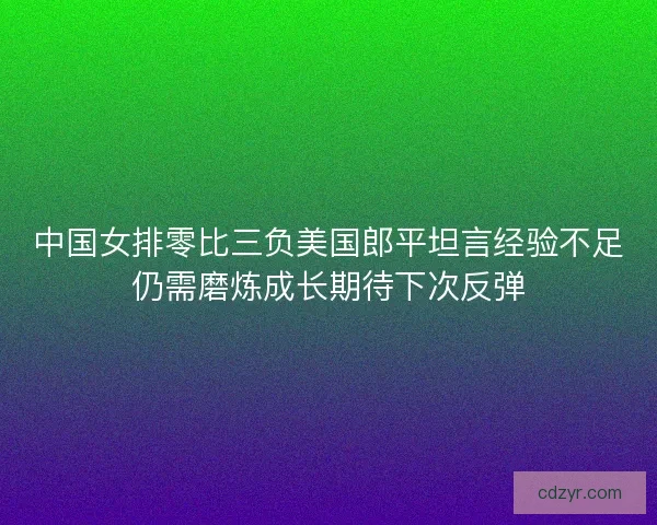 中国女排零比三负美国郎平坦言经验不足仍需磨炼成长期待下次反弹
