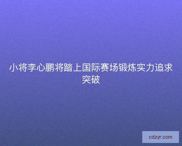 小将李心鹏将踏上国际赛场锻炼实力追求突破