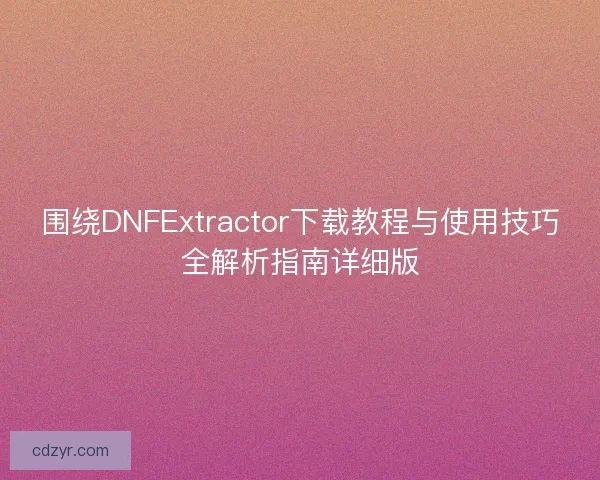 围绕DNFExtractor下载教程与使用技巧全解析指南详细版