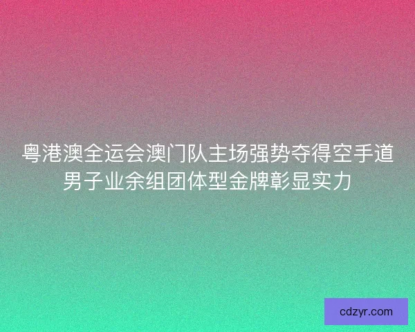 粤港澳全运会澳门队主场强势夺得空手道男子业余组团体型金牌彰显实力
