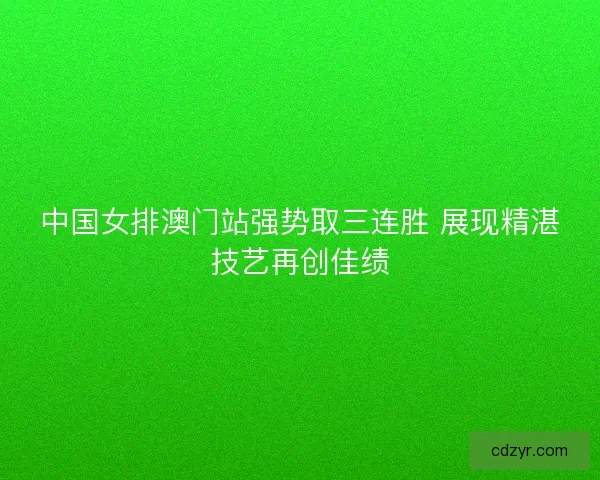 中国女排澳门站强势取三连胜 展现精湛技艺再创佳绩