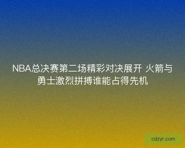 NBA总决赛第二场精彩对决展开 火箭与勇士激烈拼搏谁能占得先机