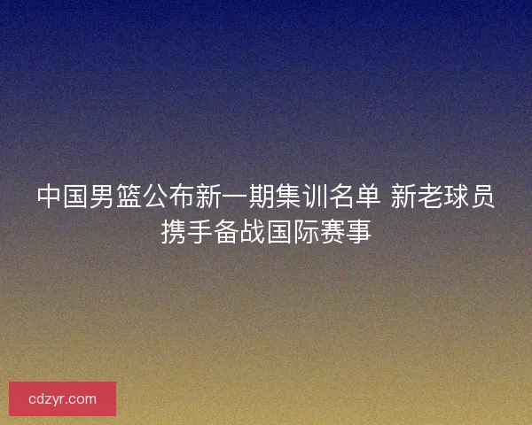 中国男篮公布新一期集训名单 新老球员携手备战国际赛事
