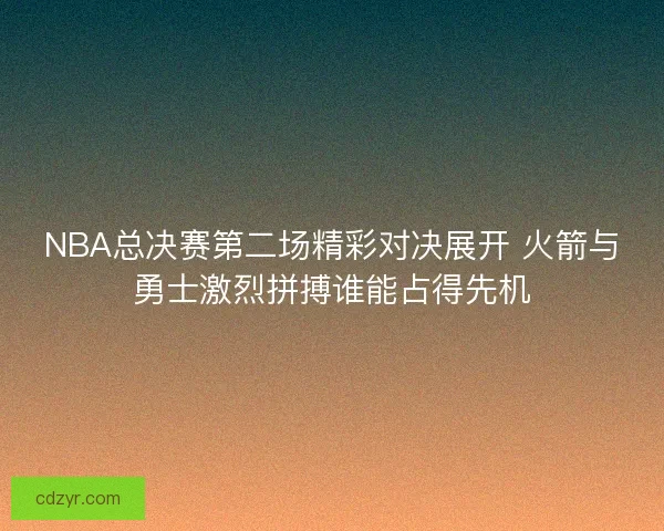 NBA总决赛第二场精彩对决展开 火箭与勇士激烈拼搏谁能占得先机