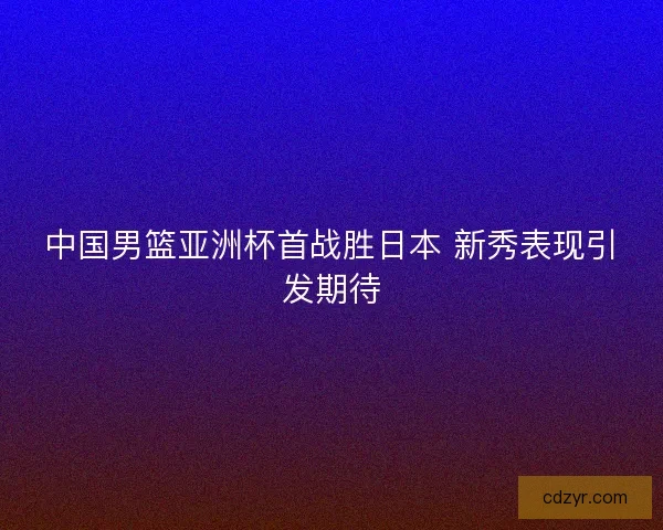中国男篮亚洲杯首战胜日本 新秀表现引发期待