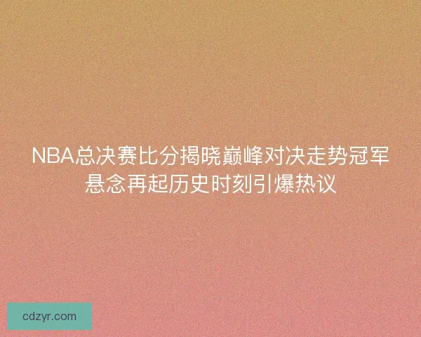 NBA总决赛比分揭晓巅峰对决走势冠军悬念再起历史时刻引爆热议