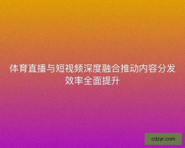 体育直播与短视频深度融合推动内容分发效率全面提升
