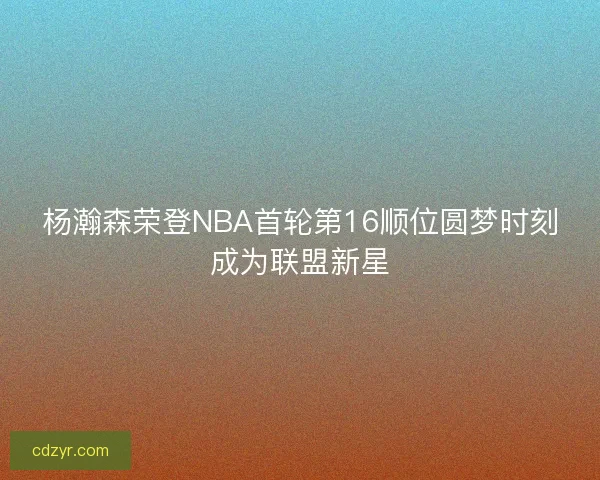 杨瀚森荣登NBA首轮第16顺位圆梦时刻成为联盟新星