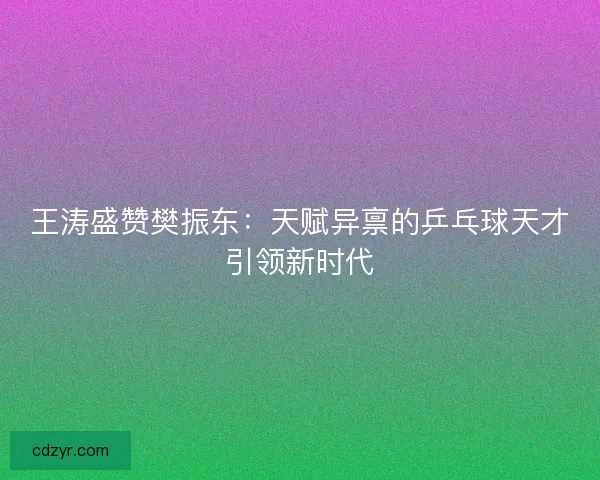 王涛盛赞樊振东：天赋异禀的乒乓球天才引领新时代